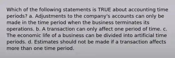 Which of the following statements is TRUE about accounting time periods? a. Adjustments to the company's accounts can only be made in the time period when the business terminates its operations. b. A transaction can only affect one period of time. c. The economic life of a business can be divided into artificial time periods. d. Estimates should not be made if a transaction affects <a href='https://www.questionai.com/knowledge/keWHlEPx42-more-than' class='anchor-knowledge'>more than</a> one time period.