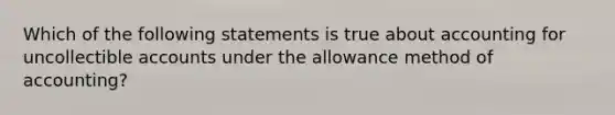 Which of the following statements is true about accounting for uncollectible accounts under the allowance method of accounting?