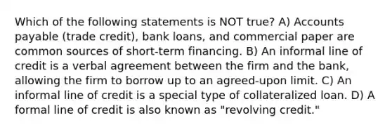 Which of the following statements is NOT true? A) Accounts payable (trade credit), bank loans, and commercial paper are common sources of short-term financing. B) An informal line of credit is a verbal agreement between the firm and the bank, allowing the firm to borrow up to an agreed-upon limit. C) An informal line of credit is a special type of collateralized loan. D) A formal line of credit is also known as "revolving credit."