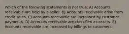 Which of the following statements is not true: A) Accounts receivable are held by a seller. B) Accounts receivable arise from credit sales. C) Accounts receivable are increased by customer payments. D) Accounts receivable are classified as assets. E) Accounts receivable are increased by billings to customers.