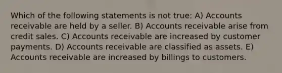 Which of the following statements is not true: A) Accounts receivable are held by a seller. B) Accounts receivable arise from credit sales. C) Accounts receivable are increased by customer payments. D) Accounts receivable are classified as assets. E) Accounts receivable are increased by billings to customers.