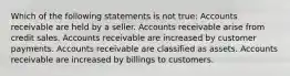 Which of the following statements is not true: Accounts receivable are held by a seller. Accounts receivable arise from credit sales. Accounts receivable are increased by customer payments. Accounts receivable are classified as assets. Accounts receivable are increased by billings to customers.