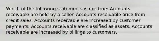 Which of the following statements is not true: Accounts receivable are held by a seller. Accounts receivable arise from credit sales. Accounts receivable are increased by customer payments. Accounts receivable are classified as assets. Accounts receivable are increased by billings to customers.