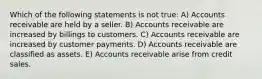 Which of the following statements is not true: A) Accounts receivable are held by a seller. B) Accounts receivable are increased by billings to customers. C) Accounts receivable are increased by customer payments. D) Accounts receivable are classified as assets. E) Accounts receivable arise from credit sales.