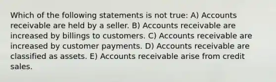 Which of the following statements is not true: A) Accounts receivable are held by a seller. B) Accounts receivable are increased by billings to customers. C) Accounts receivable are increased by customer payments. D) Accounts receivable are classified as assets. E) Accounts receivable arise from credit sales.