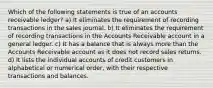 Which of the following statements is true of an accounts receivable ledger? a) It eliminates the requirement of recording transactions in the sales journal. b) It eliminates the requirement of recording transactions in the Accounts Receivable account in a general ledger. c) It has a balance that is always more than the Accounts Receivable account as it does not record sales returns. d) It lists the individual accounts of credit customers in alphabetical or numerical order, with their respective transactions and balances.