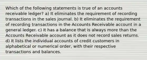 Which of the following statements is true of an accounts receivable ledger? a) It eliminates the requirement of recording transactions in the sales journal. b) It eliminates the requirement of recording transactions in the Accounts Receivable account in a general ledger. c) It has a balance that is always more than the Accounts Receivable account as it does not record sales returns. d) It lists the individual accounts of credit customers in alphabetical or numerical order, with their respective transactions and balances.