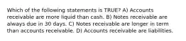 Which of the following statements is TRUE? A) Accounts receivable are more liquid than cash. B) Notes receivable are always due in 30 days. C) Notes receivable are longer in term than accounts receivable. D) Accounts receivable are liabilities.