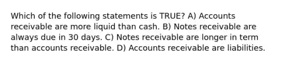 Which of the following statements is TRUE? A) Accounts receivable are more liquid than cash. B) Notes receivable are always due in 30 days. C) Notes receivable are longer in term than accounts receivable. D) Accounts receivable are liabilities.