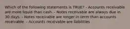 Which of the following statements is TRUE? - Accounts receivable are more liquid than cash. - Notes receivable are always due in 30 days. - Notes receivable are longer in term than accounts receivable. - Accounts receivable are liabilities