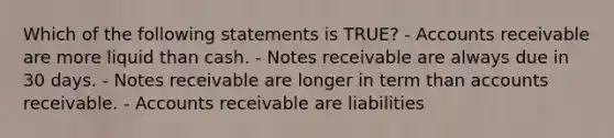 Which of the following statements is TRUE? - Accounts receivable are more liquid than cash. - Notes receivable are always due in 30 days. - Notes receivable are longer in term than accounts receivable. - Accounts receivable are liabilities