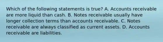 Which of the following statements is​ true? A. Accounts receivable are more liquid than cash. B. Notes receivable usually have longer collection terms than accounts receivable. C. Notes receivable are always classified as current assets. D. Accounts receivable are liabilities.