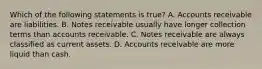 Which of the following statements is​ true? A. Accounts receivable are liabilities. B. Notes receivable usually have longer collection terms than accounts receivable. C. Notes receivable are always classified as current assets. D. Accounts receivable are more liquid than cash.