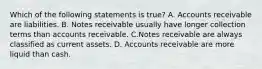 Which of the following statements is true? A. Accounts receivable are liabilities. B. Notes receivable usually have longer collection terms than accounts receivable. C.Notes receivable are always classified as current assets. D.​ Accounts receivable are more liquid than cash.