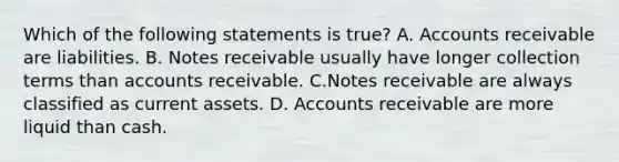 Which of the following statements is true? A. Accounts receivable are liabilities. B. Notes receivable usually have longer collection terms than accounts receivable. C.Notes receivable are always classified as current assets. D.​ Accounts receivable are more liquid than cash.