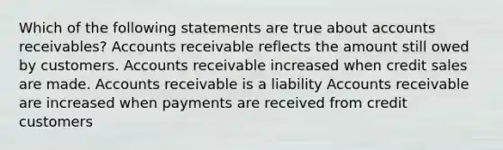 Which of the following statements are true about accounts receivables? Accounts receivable reflects the amount still owed by customers. Accounts receivable increased when credit sales are made. Accounts receivable is a liability Accounts receivable are increased when payments are received from credit customers