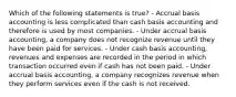 Which of the following statements is true? - Accrual basis accounting is less complicated than cash basis accounting and therefore is used by most companies. - Under accrual basis accounting, a company does not recognize revenue until they have been paid for services. - Under cash basis accounting, revenues and expenses are recorded in the period in which transaction occurred even if cash has not been paid. - Under accrual basis accounting, a company recognizes revenue when they perform services even if the cash is not received.