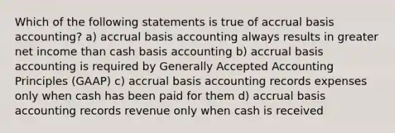 Which of the following statements is true of accrual basis​ accounting? a) accrual basis accounting always results in greater net income than cash basis accounting b) accrual basis accounting is required by Generally Accepted Accounting Principles​ (GAAP) c) accrual basis accounting records expenses only when cash has been paid for them d) accrual basis accounting records revenue only when cash is received