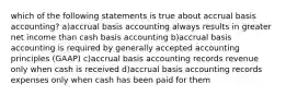 which of the following statements is true about accrual basis accounting? a)accrual basis accounting always results in greater net income than cash basis accounting b)accrual basis accounting is required by generally accepted accounting principles (GAAP) c)accrual basis accounting records revenue only when cash is received d)accrual basis accounting records expenses only when cash has been paid for them