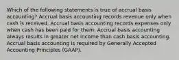 Which of the following statements is true of accrual basis​ accounting? Accrual basis accounting records revenue only when cash is received. Accrual basis accounting records expenses only when cash has been paid for them. Accrual basis accounting always results in greater net income than cash basis accounting. Accrual basis accounting is required by Generally Accepted Accounting Principles​ (GAAP).