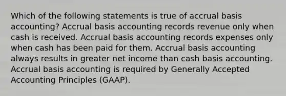 Which of the following statements is true of accrual basis​ accounting? Accrual basis accounting records revenue only when cash is received. Accrual basis accounting records expenses only when cash has been paid for them. Accrual basis accounting always results in greater net income than cash basis accounting. Accrual basis accounting is required by Generally Accepted Accounting Principles​ (GAAP).