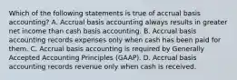 Which of the following statements is true of accrual basis accounting? A. Accrual basis accounting always results in greater net income than cash basis accounting. B. Accrual basis accounting records expenses only when cash has been paid for them. C. Accrual basis accounting is required by Generally Accepted Accounting Principles (GAAP). D. Accrual basis accounting records revenue only when cash is received.