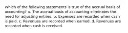 Which of the following statements is true of the accrual basis of accounting? a. The accrual basis of accounting eliminates the need for adjusting entries. b. Expenses are recorded when cash is paid. c. Revenues are recorded when earned. d. Revenues are recorded when cash is received.