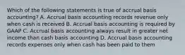 Which of the following statements is true of accrual basis accounting? A. Accrual basis accounting records revenue only when cash is received B. Accrual basis accounting is required by GAAP C. Accrual basis accounting always result in greater net income than cash basis accounting D. Accrual basis accounting records expenses only when cash has been paid to them