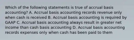 Which of the following statements is true of accrual basis accounting? A. Accrual basis accounting records revenue only when cash is received B. Accrual basis accounting is required by GAAP C. Accrual basis accounting always result in greater net income than cash basis accounting D. Accrual basis accounting records expenses only when cash has been paid to them