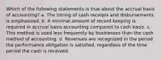 Which of the following statements is true about the accrual basis of accounting? a. The timing of cash receipts and disbursements is emphasized. b. A minimal amount of record keeping is required in accrual basis accounting compared to cash basis. c. This method is used less frequently by businesses than the cash method of accounting. d. Revenues are recognized in the period the performance obligation is satisfied, regardless of the time period the cash is received.