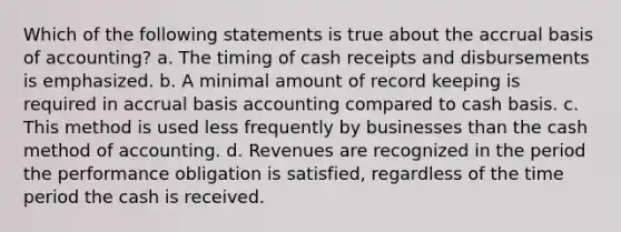 Which of the following statements is true about the accrual basis of accounting? a. The timing of cash receipts and disbursements is emphasized. b. A minimal amount of record keeping is required in accrual basis accounting compared to cash basis. c. This method is used less frequently by businesses than the cash method of accounting. d. Revenues are recognized in the period the performance obligation is satisfied, regardless of the time period the cash is received.