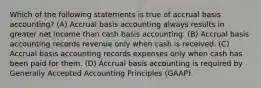 Which of the following statements is true of accrual basis​ accounting? (A) Accrual basis accounting always results in greater net income than cash basis accounting. (B) Accrual basis accounting records revenue only when cash is received. (C) Accrual basis accounting records expenses only when cash has been paid for them. (D) Accrual basis accounting is required by Generally Accepted Accounting Principles​ (GAAP).