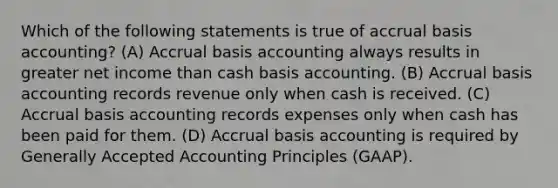 Which of the following statements is true of accrual basis​ accounting? (A) Accrual basis accounting always results in greater net income than cash basis accounting. (B) Accrual basis accounting records revenue only when cash is received. (C) Accrual basis accounting records expenses only when cash has been paid for them. (D) Accrual basis accounting is required by Generally Accepted Accounting Principles​ (GAAP).