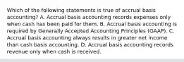 Which of the following statements is true of accrual basis accounting? A. Accrual basis accounting records expenses only when cash has been paid for them. B. Accrual basis accounting is required by Generally Accepted Accounting Principles (GAAP). C. Accrual basis accounting always results in greater net income than cash basis accounting. D. Accrual basis accounting records revenue only when cash is received.