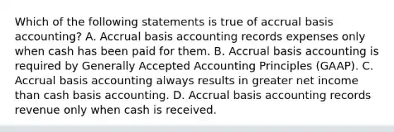 Which of the following statements is true of accrual basis accounting? A. Accrual basis accounting records expenses only when cash has been paid for them. B. Accrual basis accounting is required by <a href='https://www.questionai.com/knowledge/kwjD9YtMH2-generally-accepted-accounting-principles' class='anchor-knowledge'>generally accepted accounting principles</a> (GAAP). C. Accrual basis accounting always results in greater net income than cash basis accounting. D. Accrual basis accounting records revenue only when cash is received.