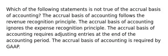 Which of the following statements is not true of the accrual basis of accounting? The accrual basis of accounting follows the revenue recognition principle. The accrual basis of accounting ignores the expense recognition principle. The accrual basis of accounting requires adjusting entries at the end of the accounting period. The accrual basis of accounting is required by GAAP.