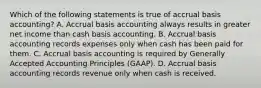 Which of the following statements is true of accrual basis​ accounting? A. Accrual basis accounting always results in greater net income than cash basis accounting. B. Accrual basis accounting records expenses only when cash has been paid for them. C. Accrual basis accounting is required by Generally Accepted Accounting Principles​ (GAAP). D. Accrual basis accounting records revenue only when cash is received.