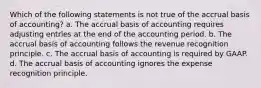 Which of the following statements is not true of the accrual basis of accounting? a. The accrual basis of accounting requires adjusting entries at the end of the accounting period. b. The accrual basis of accounting follows the revenue recognition principle. c. The accrual basis of accounting is required by GAAP. d. The accrual basis of accounting ignores the expense recognition principle.