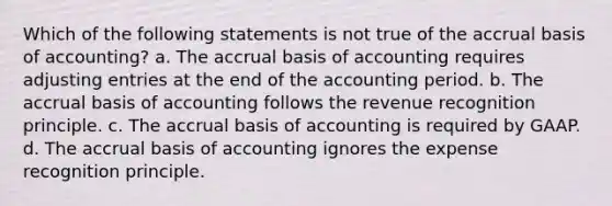 Which of the following statements is not true of the accrual basis of accounting? a. The accrual basis of accounting requires adjusting entries at the end of the accounting period. b. The accrual basis of accounting follows the revenue recognition principle. c. The accrual basis of accounting is required by GAAP. d. The accrual basis of accounting ignores the expense recognition principle.