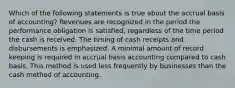 Which of the following statements is true about the accrual basis of accounting? Revenues are recognized in the period the performance obligation is satisfied, regardless of the time period the cash is received. The timing of cash receipts and disbursements is emphasized. A minimal amount of record keeping is required in accrual basis accounting compared to cash basis. This method is used less frequently by businesses than the cash method of accounting.