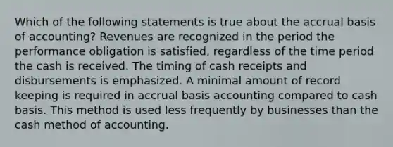 Which of the following statements is true about the accrual basis of accounting? Revenues are recognized in the period the performance obligation is satisfied, regardless of the time period the cash is received. The timing of cash receipts and disbursements is emphasized. A minimal amount of record keeping is required in accrual basis accounting compared to cash basis. This method is used less frequently by businesses than the cash method of accounting.