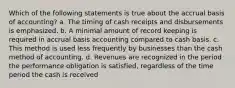 Which of the following statements is true about the accrual basis of accounting? a. The timing of cash receipts and disbursements is emphasized. b. A minimal amount of record keeping is required in accrual basis accounting compared to cash basis. c. This method is used less frequently by businesses than the cash method of accounting. d. Revenues are recognized in the period the performance obligation is satisfied, regardless of the time period the cash is received