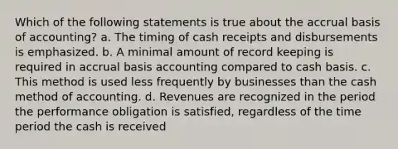 Which of the following statements is true about the accrual basis of accounting? a. The timing of cash receipts and disbursements is emphasized. b. A minimal amount of record keeping is required in accrual basis accounting compared to cash basis. c. This method is used less frequently by businesses than the cash method of accounting. d. Revenues are recognized in the period the performance obligation is satisfied, regardless of the time period the cash is received