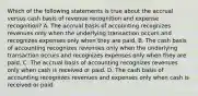 Which of the following statements is true about the accrual versus cash basis of revenue recognition and expense recognition? A. The accrual basis of accounting recognizes revenues only when the underlying transaction occurs and recognizes expenses only when they are paid. B. The cash basis of accounting recognizes revenues only when the underlying transaction occurs and recognizes expenses only when they are paid. C. The accrual basis of accounting recognizes revenues only when cash is received or paid. D. The cash basis of accounting recognizes revenues and expenses only when cash is received or paid.