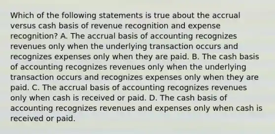 Which of the following statements is true about the accrual versus cash basis of revenue recognition and expense recognition? A. The accrual basis of accounting recognizes revenues only when the underlying transaction occurs and recognizes expenses only when they are paid. B. The cash basis of accounting recognizes revenues only when the underlying transaction occurs and recognizes expenses only when they are paid. C. The accrual basis of accounting recognizes revenues only when cash is received or paid. D. The cash basis of accounting recognizes revenues and expenses only when cash is received or paid.