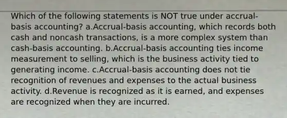 Which of the following statements is NOT true under accrual-basis accounting? a.Accrual-basis accounting, which records both cash and noncash transactions, is a more complex system than cash-basis accounting. b.Accrual-basis accounting ties income measurement to selling, which is the business activity tied to generating income. c.Accrual-basis accounting does not tie recognition of revenues and expenses to the actual business activity. d.Revenue is recognized as it is earned, and expenses are recognized when they are incurred.