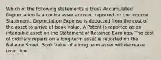 Which of the following statements is true? Accumulated Depreciation is a contra asset account reported on the Income Statement. Depreciation Expense is deducted from the cost of the asset to arrive at book value. A Patent is reported as an intangible asset on the Statement of Retained Earnings. The cost of ordinary repairs on a long-term asset is reported on the Balance Sheet. Book Value of a long term asset will decrease over time.