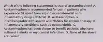 Which of the following statements is true of acetaminophen? A. Acetaminophen is recommended for use in patients who experience GI upset from aspirin or nonsteroidal anti-inflammatory drugs (NSAIDs). B. Acetaminophen is interchangeable with aspirin and NSAIDs for chronic therapy of inflammatory conditions such as osteoarthritis. C. Acetaminophen has been shown to benefit patients who have suffered a stroke or myocardial infarction. D. None of the above are correct.