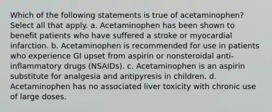 Which of the following statements is true of acetaminophen? Select all that apply. a. Acetaminophen has been shown to benefit patients who have suffered a stroke or myocardial infarction. b. Acetaminophen is recommended for use in patients who experience GI upset from aspirin or nonsteroidal anti-inflammatory drugs (NSAIDs). c. Acetaminophen is an aspirin substitute for analgesia and antipyresis in children. d. Acetaminophen has no associated liver toxicity with chronic use of large doses.