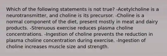 Which of the following statements is not true? -Acetylcholine is a neurotransmitter, and choline is its precursor. -Choline is a normal component of the diet, present mostly in meat and dairy products. -Strenuous exercise reduces plasma choline concentrations. -Ingestion of choline prevents the reduction in plasma choline concentration during exercise. -Ingestion of choline increases muscle size and strength.